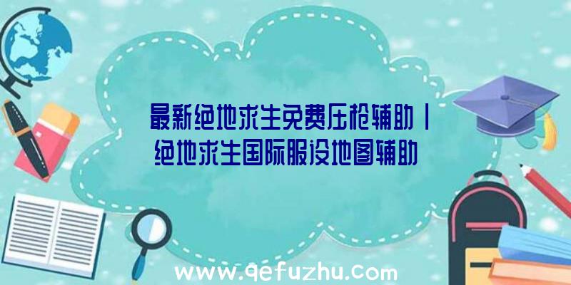 「最新绝地求生免费压枪辅助」|绝地求生国际服设地图辅助